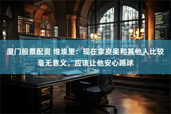 厦门股票配资 维埃里:现在拿皮奥和其他人比较毫无意义,应该让他安心踢球