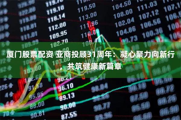 厦门股票配资 亚商投顾31周年：凝心聚力向新行，共筑健康新篇章