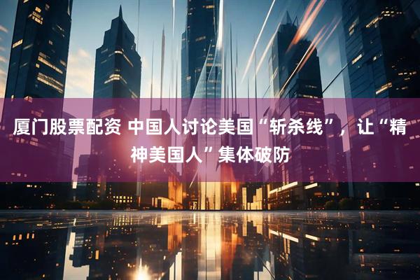 厦门股票配资 中国人讨论美国“斩杀线”，让“精神美国人”集体破防