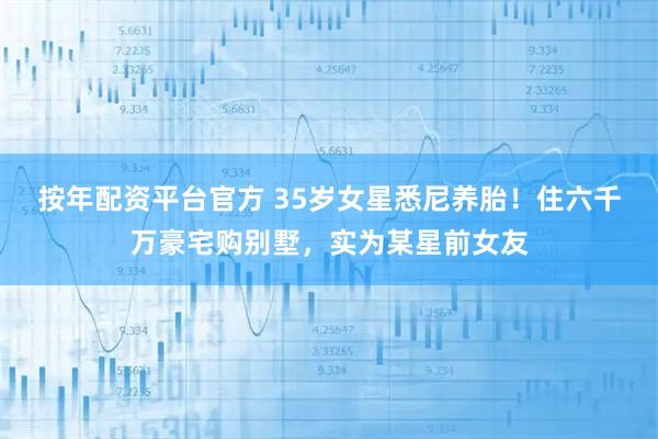 按年配资平台官方 35岁女星悉尼养胎！住六千万豪宅购别墅，实为某星前女友