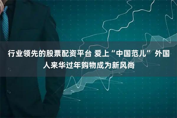 行业领先的股票配资平台 爱上“中国范儿” 外国人来华过年购物成为新风尚