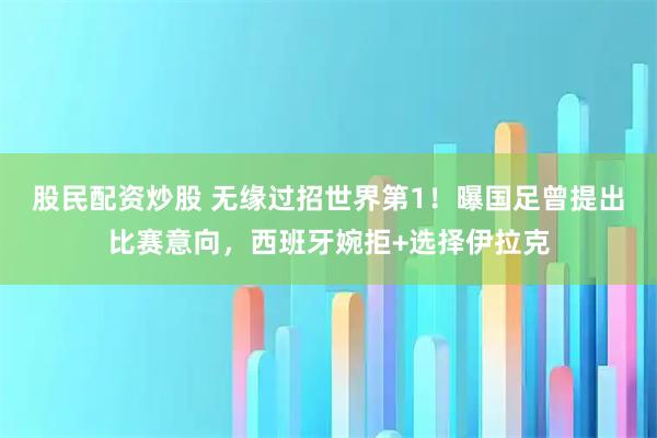 股民配资炒股 无缘过招世界第1!曝国足曾提出比赛意向,西班牙婉拒+选择伊拉克