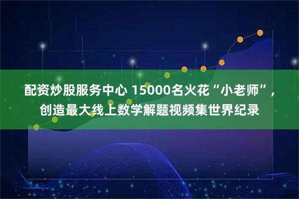 配资炒股服务中心 15000名火花“小老师”，创造最大线上数学解题视频集世界纪录
