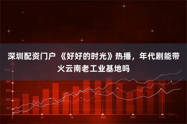 深圳配资门户 《好好的时光》热播,年代剧能带火云南老工业基地吗