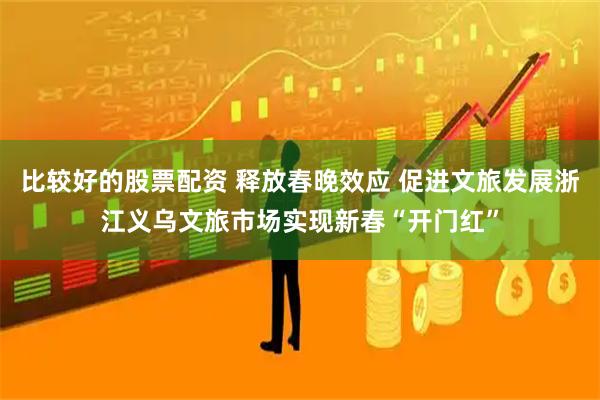 比较好的股票配资 释放春晚效应 促进文旅发展浙江义乌文旅市场实现新春“开门红”