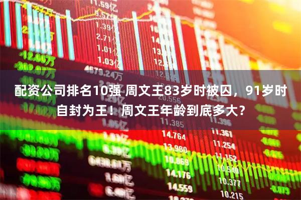 配资公司排名10强 周文王83岁时被囚，91岁时自封为王！周文王年龄到底多大？