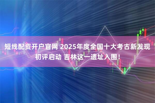 短线配资开户官网 2025年度全国十大考古新发现初评启动 吉林这一遗址入围!