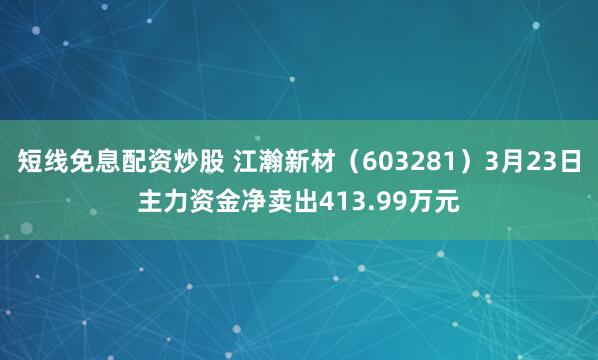 短线免息配资炒股 江瀚新材(603281)3月23日主力资金净卖出413.99万元