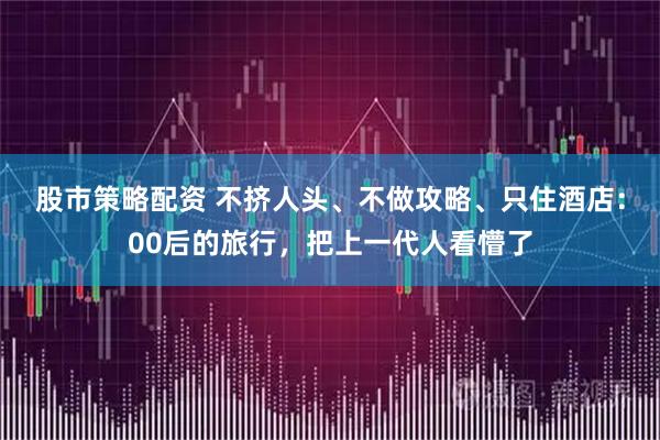 股市策略配资 不挤人头、不做攻略、只住酒店：00后的旅行，把上一代人看懵了