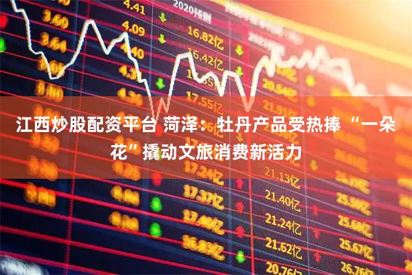 江西炒股配资平台 菏泽：牡丹产品受热捧 “一朵花”撬动文旅消费新活力