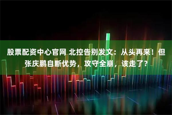 股票配资中心官网 北控告别发文：从头再来！但张庆鹏自断优势，攻守全崩，该走了？