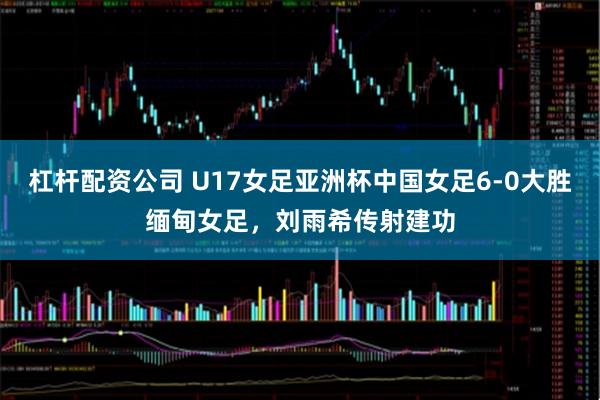 杠杆配资公司 U17女足亚洲杯中国女足6-0大胜缅甸女足，刘雨希传射建功