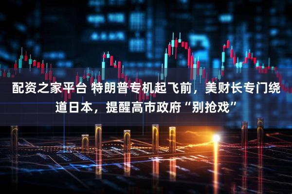 配资之家平台 特朗普专机起飞前，美财长专门绕道日本，提醒高市政府“别抢戏”