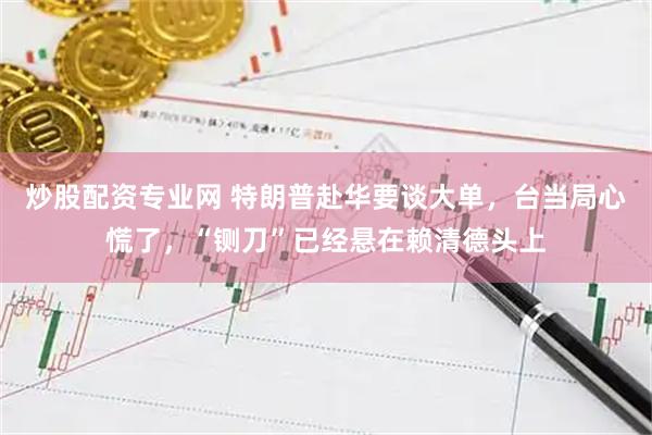 炒股配资专业网 特朗普赴华要谈大单，台当局心慌了，“铡刀”已经悬在赖清德头上
