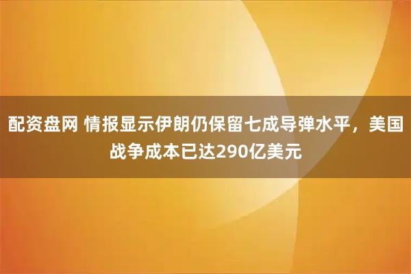 配资盘网 情报显示伊朗仍保留七成导弹水平，美国战争成本已达290亿美元