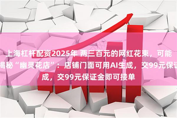 上海杠杆配资2025年 两三百元的网红花束，可能只值50元！揭秘“幽灵花店”：店铺门面可用AI生成，交99元保证金即可接单