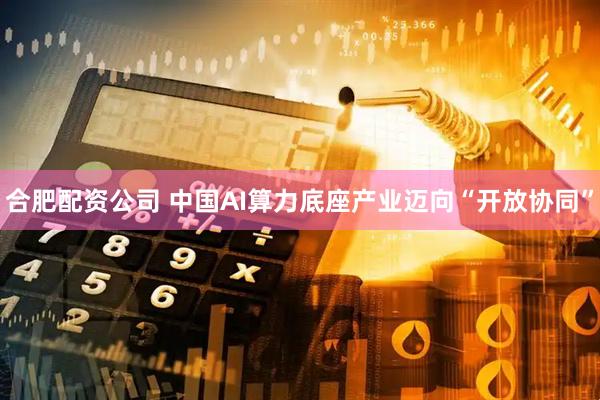 合肥配资公司 中国AI算力底座产业迈向“开放协同”