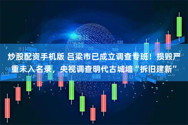 炒股配资手机版 吕梁市已成立调查专班！损毁严重未入名录，央视调查明代古城墙“拆旧建新”