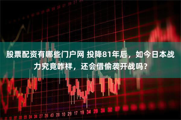 股票配资有哪些门户网 投降81年后，如今日本战力究竟咋样，还会借偷袭开战吗？