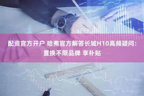 配资官方开户 哈弗官方解答长城H10高频疑问：置换不限品牌 享补贴